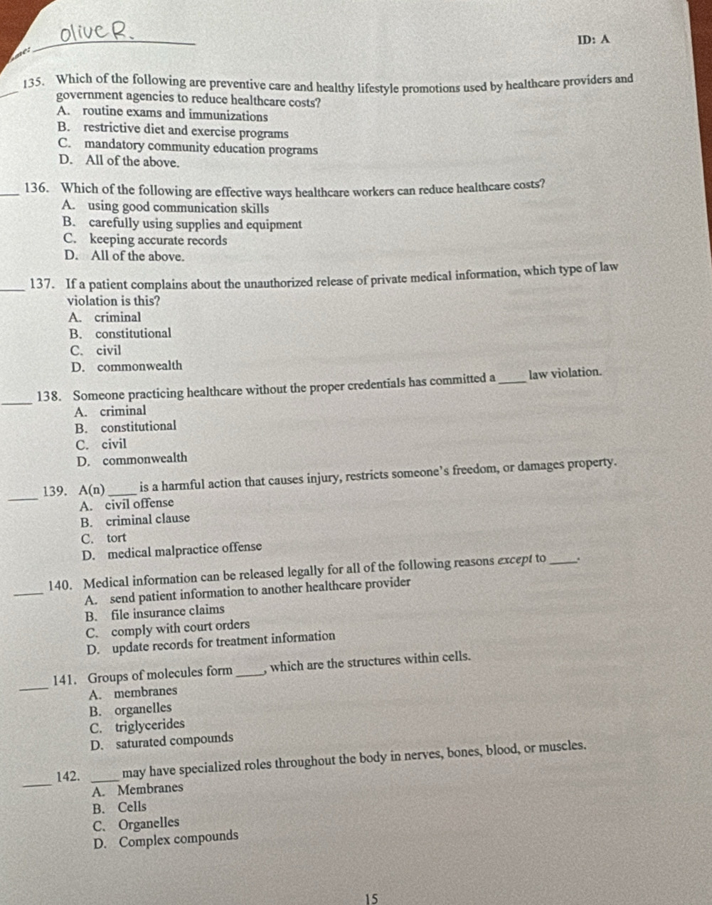 ID: A
me:
_
_135. Which of the following are preventive care and healthy lifestyle promotions used by healthcare providers and
government agencies to reduce healthcare costs?
A. routine exams and immunizations
B. restrictive diet and exercise programs
C. mandatory community education programs
D. All of the above.
_136. Which of the following are effective ways healthcare workers can reduce healthcare costs?
A. using good communication skills
B. carefully using supplies and equipment
C. keeping accurate records
D. All of the above.
_137. If a patient complains about the unauthorized release of private medical information, which type of law
violation is this?
A. criminal
B. constitutional
C. civil
D. commonwealth
_
138. Someone practicing healthcare without the proper credentials has committed a _law violation.
A. criminal
B. constitutional
C. civil
D. commonwealth
_
139. A(n) _is a harmful action that causes injury, restricts someone’s freedom, or damages property.
A. civil offense
B. criminal clause
C. tort
D. medical malpractice offense
_
140. Medical information can be released legally for all of the following reasons except to _.
A. send patient information to another healthcare provider
B. file insurance claims
C. comply with court orders
D. update records for treatment information
_
141. Groups of molecules form _, which are the structures within cells.
A. membranes
B. organelles
C. triglycerides
D. saturated compounds
_
142. _may have specialized roles throughout the body in nerves, bones, blood, or muscles.
A. Membranes
B. Cells
C、 Organelles
D. Complex compounds
15