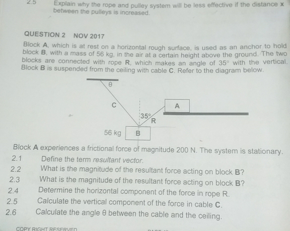 2.5 Explain why the rope and pulley system will be less effective if the distance x
between the pulleys is increased.
QUESTION 2 NOV 2017
Block A, which is at rest on a horizontal rough surface, is used as an anchor to hold
block B, with a mass of 56 kg, in the air at a certain height above the ground. The two
blocks are connected with rope R, which makes an angle of 35° with the vertical.
Block B is suspended from the ceiling with cable C. Refer to the diagram below.
Block A experiences a frictional force of magnitude 200 N. The system is stationary.
2.1 Define the term resultant vector.
2.2 What is the magnitude of the resultant force acting on block B?
2.3 What is the magnitude of the resultant force acting on block B?
2.4 Determine the horizontal component of the force in rope R.
2.5 Calculate the vertical component of the force in cable C.
2.6 Calculate the angle θ between the cable and the ceiling.
COPY RIGHT RESERVED