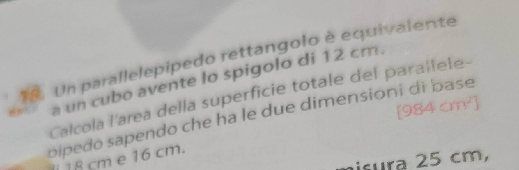 Un parallelepipedo rettangolo è equivalente 
a un cubo avente lo spigolo di 12 cm. 
Calcola l'area della superficie totale del parallele-
[984cm^2]
pipedo sapendo che ha le due dimensioní di base
18 cm e 16 cm. 
aisura 25 cm,