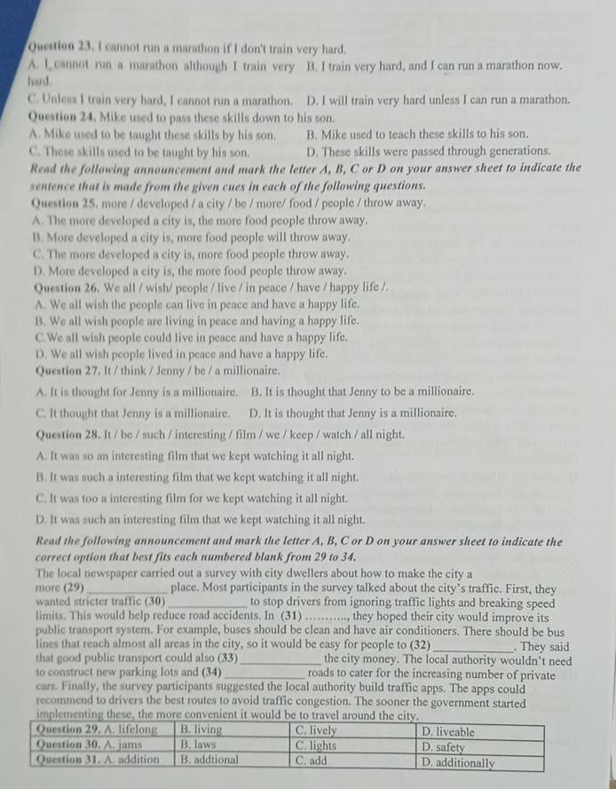 cannot run a marathon if I don't train very hard.
A. I cannot run a marathon although I train very B. I train very hard, and I can run a marathon now.
hard.
C. Unless I train very hard, I cannot run a marathon. D. I will train very hard unless I can run a marathon.
Question 24. Mike used to pass these skills down to his son.
A. Mike used to be taught these skills by his son. B. Mike used to teach these skills to his son.
C. These skills used to be taught by his son. D. These skills were passed through generations.
Read the following announcement and mark the letter A, B, C or D on your answer sheet to indicate the
sentence that is made from the given cues in each of the following questions.
Question 25. more / developed / a city / be / more/ food / people / throw away.
A. The more developed a city is, the more food people throw away.
B. More developed a city is, more food people will throw away.
C. The more developed a city is, more food people throw away.
D. More developed a city is, the more food people throw away.
Question 26. We all / wish/ people / live / in peace / have / happy life /.
A. We all wish the people can live in peace and have a happy life.
B. We all wish people are living in peace and having a happy life.
C.We all wish people could live in peace and have a happy life.
D. We all wish people lived in peace and have a happy life.
Question 27. It / think / Jenny / be / a millionaire.
A. It is thought for Jenny is a millionaire. B. It is thought that Jenny to be a millionaire.
C. It thought that Jenny is a millionaire. D. It is thought that Jenny is a millionaire.
Question 28. It / be / such / interesting / film / we / keep / watch / all night.
A. It was so an interesting film that we kept watching it all night.
B. It was such a interesting film that we kept watching it all night.
C. It was too a interesting film for we kept watching it all night.
D. It was such an interesting film that we kept watching it all night.
Read the following announcement and mark the letter A, B, C or D on your answer sheet to indicate the
correct option that best fits each numbered blank from 29 to 34.
The local newspaper carried out a survey with city dwellers about how to make the city a
more (29) _place. Most participants in the survey talked about the city’s traffic. First, they
wanted stricter traffic (30)_ to stop drivers from ignoring traffic lights and breaking speed
limits. This would help reduce road accidents. In (31)_ ..., they hoped their city would improve its
public transport system. For example, buses should be clean and have air conditioners. There should be bus
lines that reach almost all areas in the city, so it would be easy for people to (32)_ . They said
that good public transport could also (33) _the city money. The local authority wouldn’t need
to construct new parking lots and (34)_ roads to cater for the increasing number of private
cars. Finally, the survey participants suggested the local authority build traffic apps. The apps could
recommend to drivers the best routes to avoid traffic congestion. The sooner the government started
implementing these, the more convenient it would be to travel ar