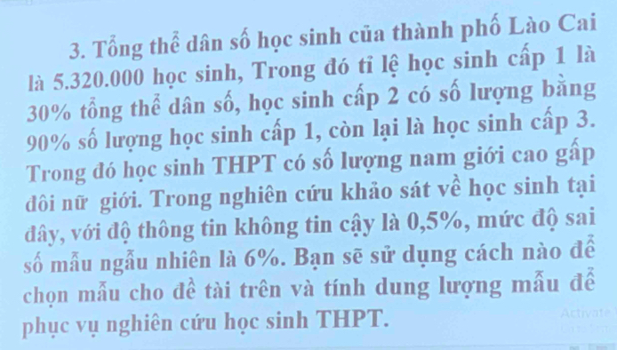 Tổng thể dân số học sinh của thành phố Lào Cai 
là 5.320.000 học sinh, Trong đó tỉ lệ học sinh cấp 1 là
30% tổng thể dân số, học sinh cấp 2 có số lượng bằng
90% số lượng học sinh cấp 1, còn lại là học sinh cấp 3. 
Trong đó học sinh THPT có số lượng nam giới cao gấp 
đôi nữ giới. Trong nghiên cứu khảo sát về học sinh tại 
đây, với độ thông tin không tin cậy là 0,5%, mức độ sai 
số mẫu ngẫu nhiên là 6%. Bạn sẽ sử dụng cách nào để 
chọn mẫu cho đề tài trên và tính dung lượng mẫu để 
phục vụ nghiên cứu học sinh THPT.