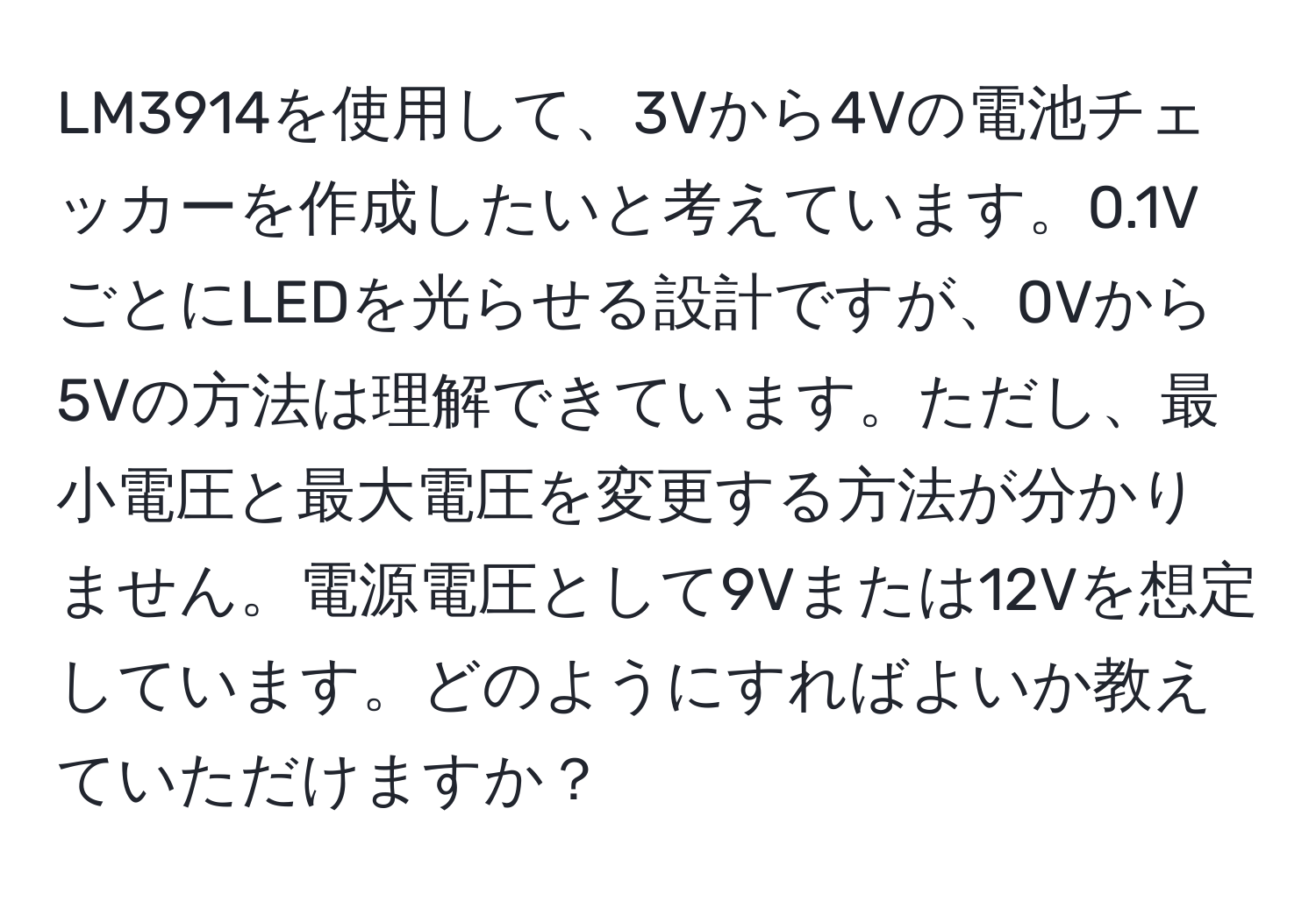 LM3914を使用して、3Vから4Vの電池チェッカーを作成したいと考えています。0.1VごとにLEDを光らせる設計ですが、0Vから5Vの方法は理解できています。ただし、最小電圧と最大電圧を変更する方法が分かりません。電源電圧として9Vまたは12Vを想定しています。どのようにすればよいか教えていただけますか？