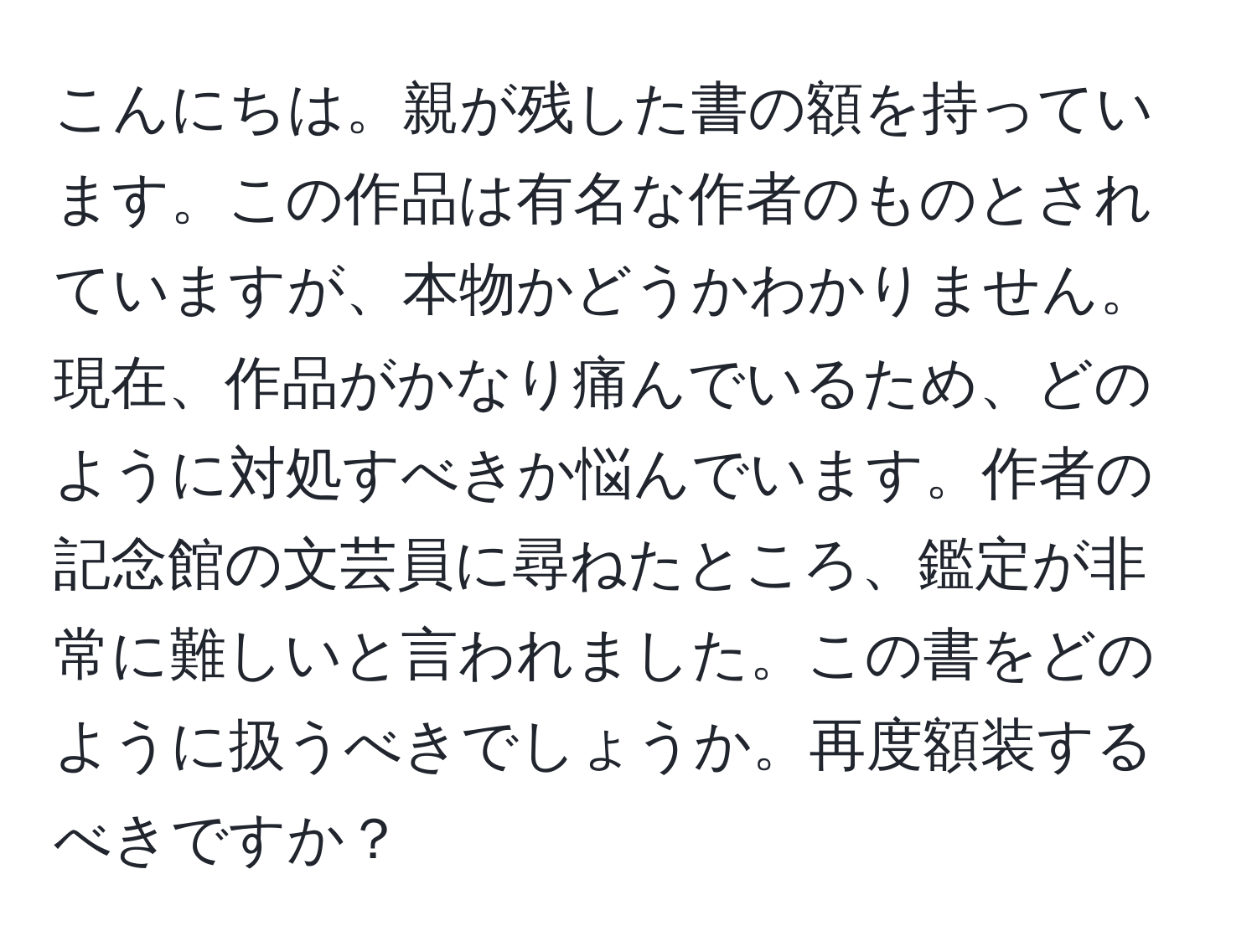 こんにちは。親が残した書の額を持っています。この作品は有名な作者のものとされていますが、本物かどうかわかりません。現在、作品がかなり痛んでいるため、どのように対処すべきか悩んでいます。作者の記念館の文芸員に尋ねたところ、鑑定が非常に難しいと言われました。この書をどのように扱うべきでしょうか。再度額装するべきですか？