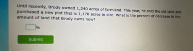 Until recently, Brody owned 1,240 acres of farmland. This year, he sold the old land and 
purchased a new plot that is 1,178 acres in size. What is the percent of decrease in the 
amount of land that Brody owns now?
□ %
Submit