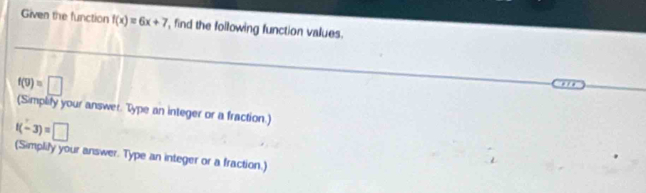 Given the function f(x)=6x+7 , find the following function values.
f(9)=□
(Simplify your answer. Type an integer or a fraction.)
f(-3)=□
(Simplily your answer. Type an integer or a fraction.)