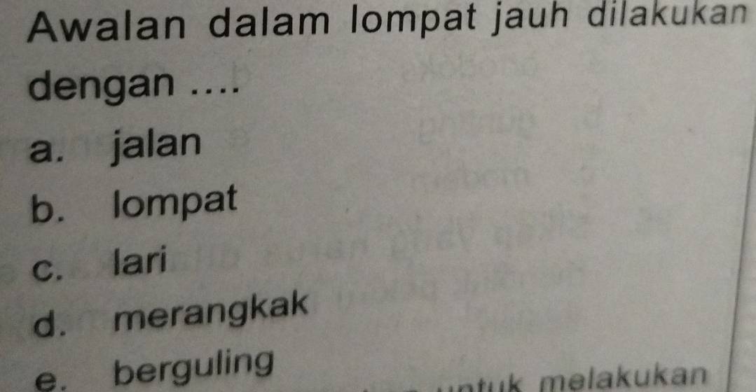 Awalan dalam lompat jauh dilakukan
dengan ....
a. jalan
b. lompat
c. lari
d. merangkak
e. berguling
tuk melakukan