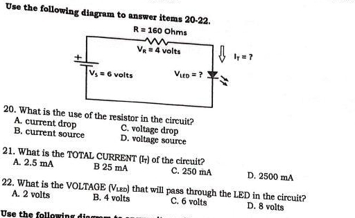 Use the following diagram to answer items 20-22.
20. What is the use of the resistor in the circuit?
A. current drop C. voltage drop
B. current source D. voltage source
21. What is the TOTAL CURRENT (I₇) of the circuit?
A. 2.5 mA B 25 mA C. 250 mA D. 2500 mA
22. What is the VOLTAGE (V_LED) that will pass through the LED in the circuit?
A. 2 volts B. 4 volts C. 6 volts D. 8 volts