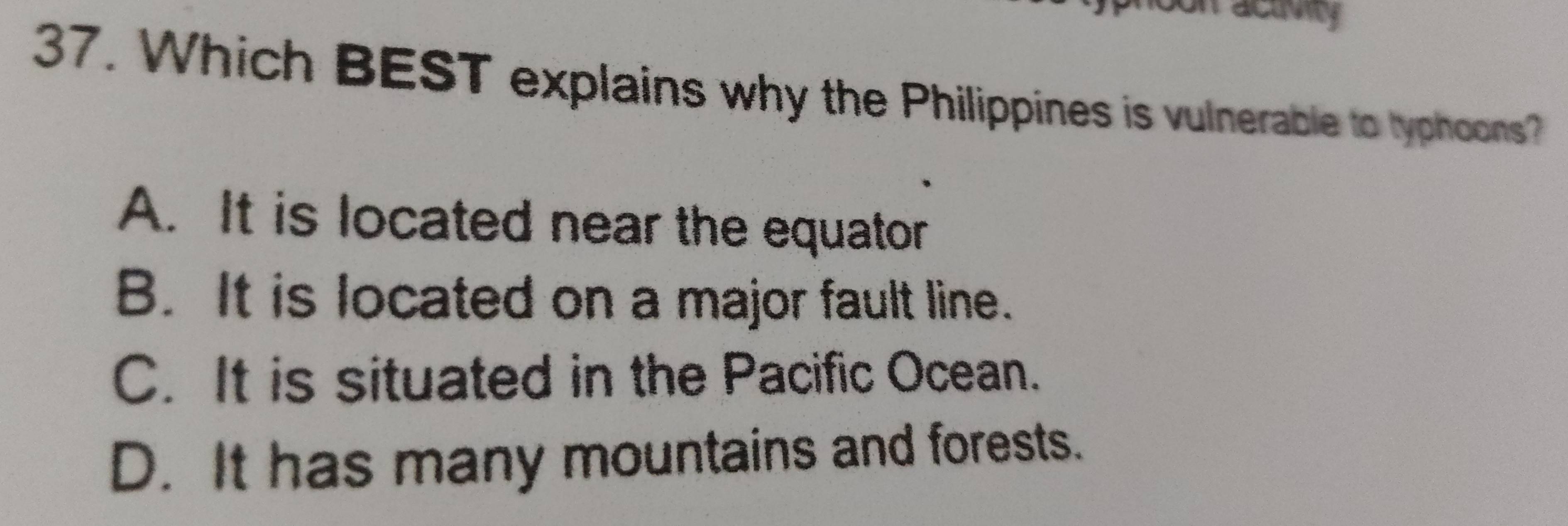 activity
37. Which BEST explains why the Philippines is vulnerable to typhoons?
A. It is located near the equator
B. It is located on a major fault line.
C. It is situated in the Pacific Ocean.
D. It has many mountains and forests.