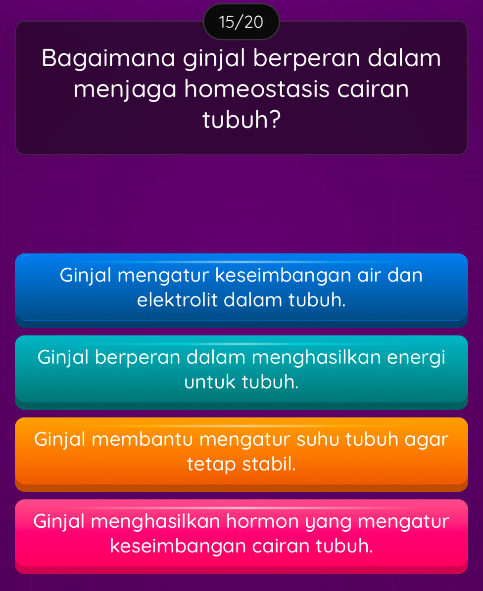 15/20
Bagaimana ginjal berperan dalam
menjaga homeostasis cairan
tubuh?
Ginjal mengatur keseimbangan air dan
elektrolit dalam tubuh.
Ginjal berperan dalam menghasilkan energi
untuk tubuh.
Ginjal membantu mengatur suhu tubuh agar
tetap stabil.
Ginjal menghasilkan hormon yang mengatur
keseimbangan cairan tubuh.