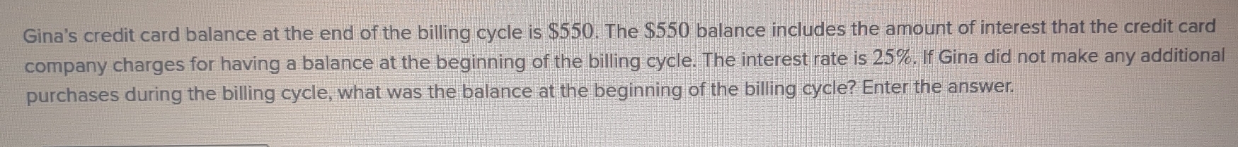 Gina's credit card balance at the end of the billing cycle is $550. The $550 balance includes the amount of interest that the credit card 
company charges for having a balance at the beginning of the billing cycle. The interest rate is 25%. If Gina did not make any additional 
purchases during the billing cycle, what was the balance at the beginning of the billing cycle? Enter the answer.