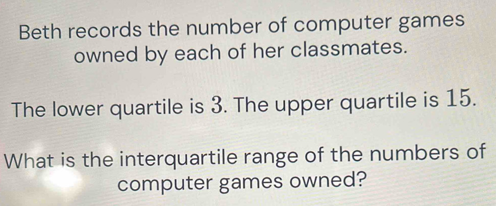 Beth records the number of computer games 
owned by each of her classmates. 
The lower quartile is 3. The upper quartile is 15. 
What is the interquartile range of the numbers of 
computer games owned?