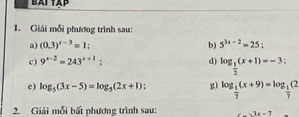 BAI TAP 
1. Giải mỗi phương trình sau: 
a) (0.3)^x-3=1 : b) 5^(3x-2)=25; 
c) 9^(x-2)=243^(x+1) : d) log _ 1/2 (x+1)=-3 : 
e) log _5(3x-5)=log _5(2x+1) g) log _ 1/7 (x+9)=log _ 1/7 (2
2. Giải mỗi bất phương trình sau:
3x-7