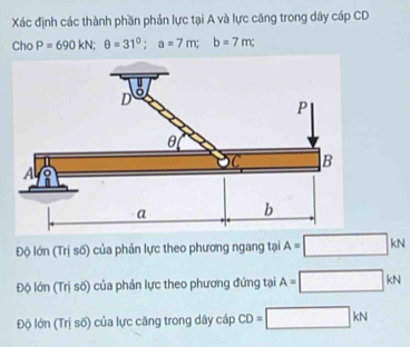 Xác định các thành phần phản lực tại A và lực căng trong dây cáp CD
Cho P=690kN; θ =31^0; a=7m; b=7m;
Độ lớn (Trị số) của phản lực theo phương ngang tại A=□ kN
Độ lớn (Trị số) của phản lực theo phương đứng tại A=□ kN
Độ lớn (Trị số) của lực căng trong dây cáp CD=□ kN