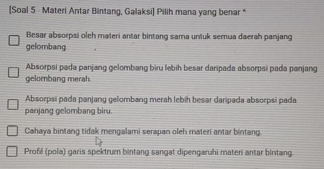 [Soal 5 Materi Antar Bintang, Galaksi] Pilih mana yang benar *
Besar absorpsi oleh materi antar bintang sama untuk semua daerah panjang
gelombang
Absorpsi pada panjang gelombang biru lebih besar daripada absorpsi pada panjang
gelombang merah.
Absorpsi pada panjang gelombang merah lebih besar daripada absorpsi pada
panjang gelombang biru.
Cahaya bintang tidak mengalami serapan oleh materi antar bintang.
Profil (pola) garis spektrum bintang sangat dipengaruhi materi antar bintang.