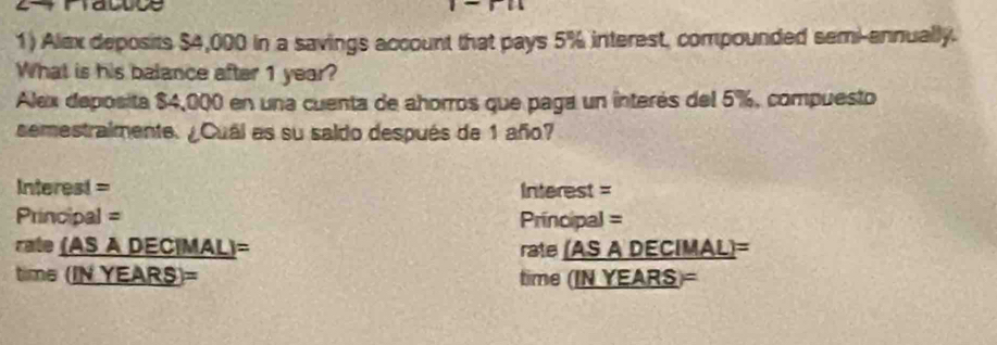 Alex deposits $4,000 in a savings account that pays 5% interest, compounded semi-annually. 
What is his balance after 1 year? 
Alex deposita $4,000 en una cuenta de ahorros que paga un interés del 5%, compuesto 
semestraimente. ¿Cual as su saldo después de 1 año? 
Interest = Interest = 
Principal = Principal = 
rate (AS A DEC|MAL)= rate (AS A DECIMAL)= 
time (IN YEARS)= time (IN YEARS)=