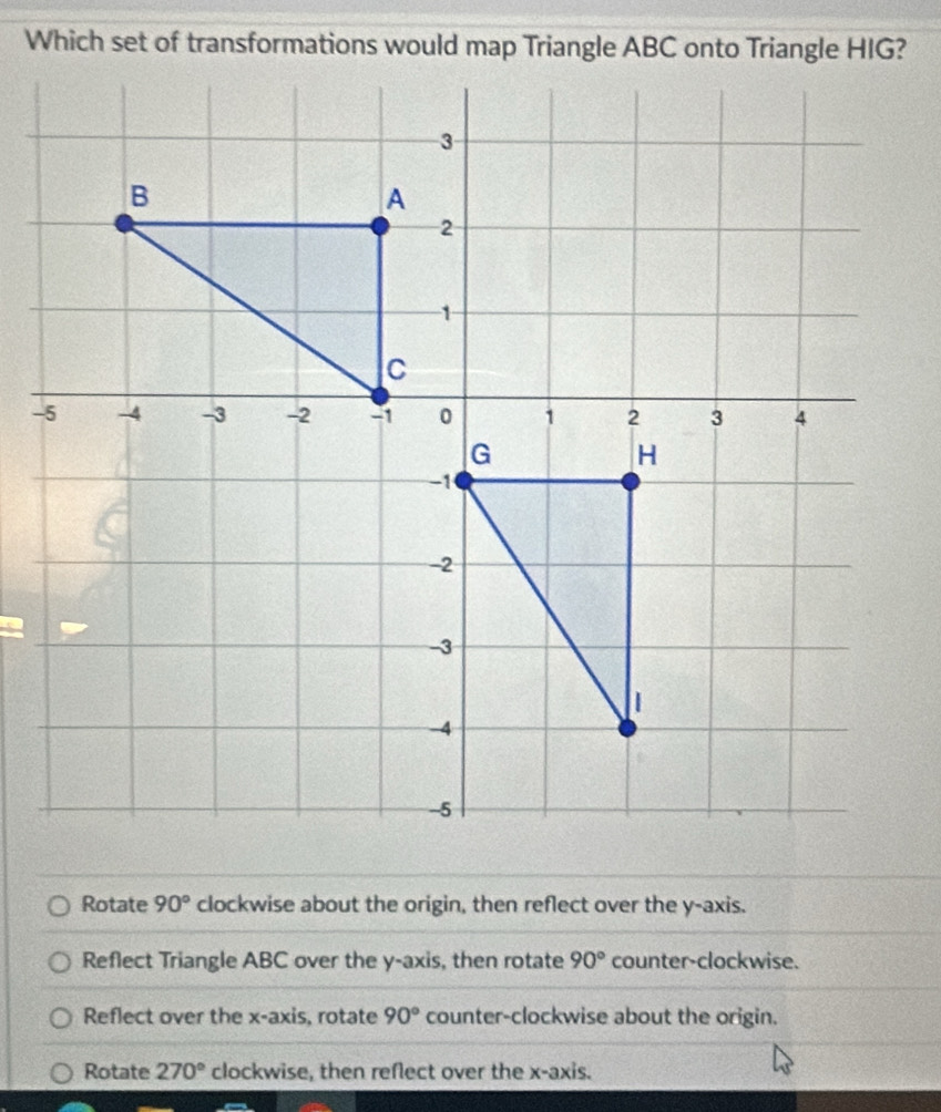 Which set of transformations would map Triangle ABC onto Triangle HIG?
Rotate 90° clockwise about the origin, then reflect over the y-axis.
Reflect Triangle ABC over the y-axis, then rotate 90° counter-clockwise.
Reflect over the x-axis, rotate 90° counter-clockwise about the origin.
Rotate 270° clockwise, then reflect over the x-axis.