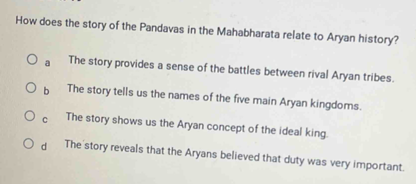 How does the story of the Pandavas in the Mahabharata relate to Aryan history?
a The story provides a sense of the battles between rival Aryan tribes.
b The story tells us the names of the five main Aryan kingdoms.
C The story shows us the Aryan concept of the ideal king.
dì The story reveals that the Aryans believed that duty was very important.