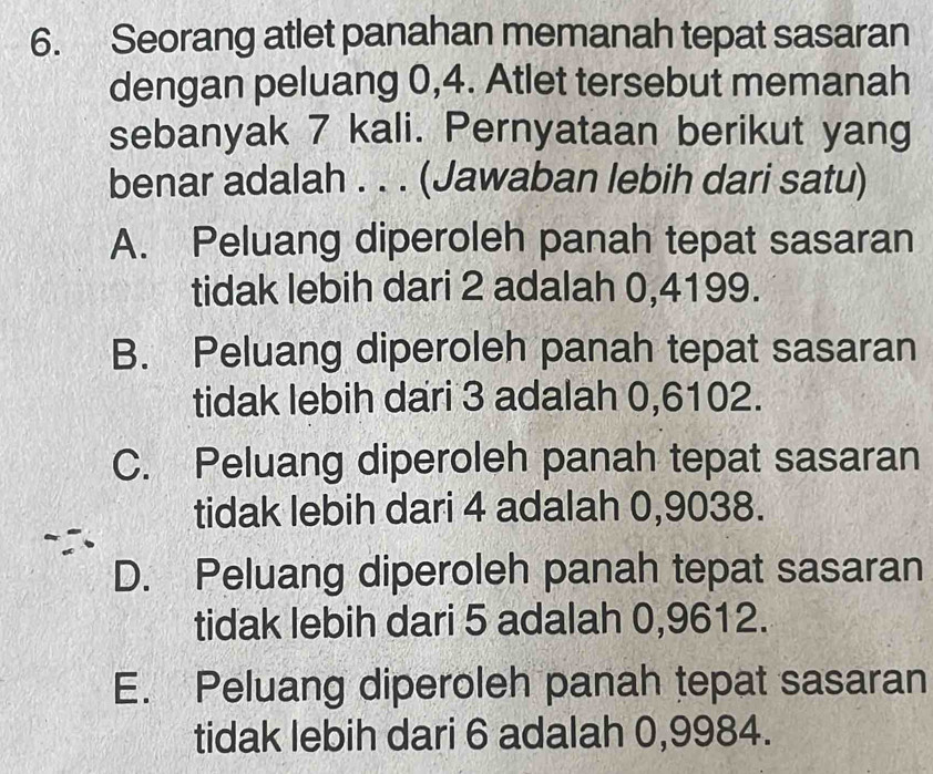 Seorang atlet panahan memanah tepat sasaran
dengan peluang 0, 4. Atlet tersebut memanah
sebanyak 7 kali. Pernyataan berikut yang
benar adalah . . . (Jawaban lebih dari satu)
A. Peluang diperoleh panah tepat sasaran
tidak lebih dari 2 adalah 0,4199.
B. Peluang diperoleh panah tepat sasaran
tidak lebih dari 3 adalah 0,6102.
C. Peluang diperoleh panah tepat sasaran
tidak lebih dari 4 adalah 0,9038.
D. Peluang diperoleh panah tepat sasaran
tidak lebih dari 5 adalah 0,9612.
E. Peluang diperoleh panah tepat sasaran
tidak lebih dari 6 adalah 0,9984.