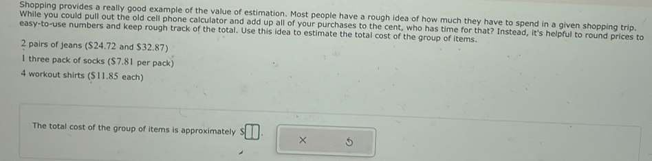 Shopping provides a really good example of the value of estimation. Most people have a rough idea of how much they have to spend in a given shopping trip. 
While you could pull out the old cell phone calculator and add up all of your purchases to the cent, who has time for that? Instead, it's helpful to round prices to 
easy-to-use numbers and keep rough track of the total. Use this idea to estimate the total cost of the group of items.
2 pairs of jeans ($24.72 and $32.87) 
1 three pack of socks ($7.81 per pack) 
4 workout shirts ($11.85 each) 
The total cost of the group of items is approximately $ |
× 5