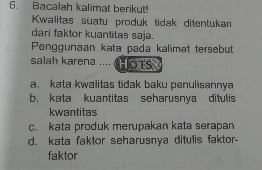 Bacalah kalimat berikut!
Kwalitas suatu produk tidak ditentukan
dari faktor kuantitas saja.
Penggunaan kata pada kalimat tersebut
salah karena .... (HOTS
a. kata kwalitas tidak baku penulisannya
b. kata kuantitas seharusnya ditulis
kwantitas
c. kata produk merupakan kata serapan
d. kata faktor seharusnya ditulis faktor-
faktor