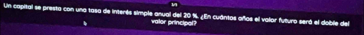 3/3 
Un capital se presta con una tasa de interés simple anual del 20 %. ¿En cuántos años el valor futuro será el doble del 
valor principal?