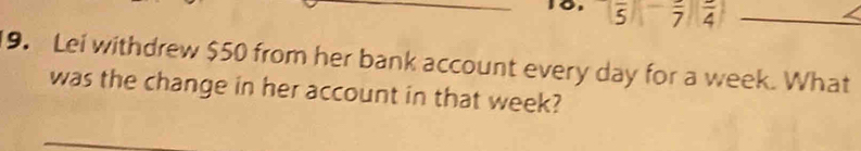 5 overline 7 frac 4 _ 
9. Lei withdrew $50 from her bank account every day for a week. What 
was the change in her account in that week?