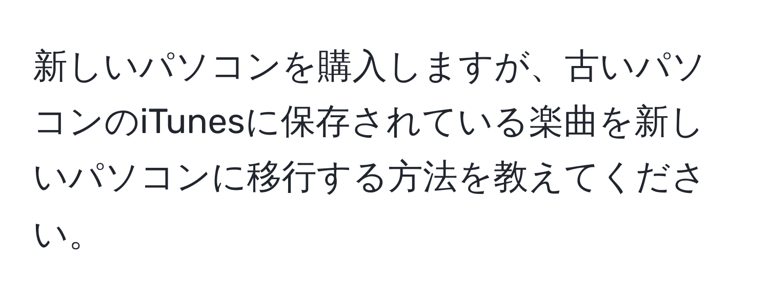 新しいパソコンを購入しますが、古いパソコンのiTunesに保存されている楽曲を新しいパソコンに移行する方法を教えてください。