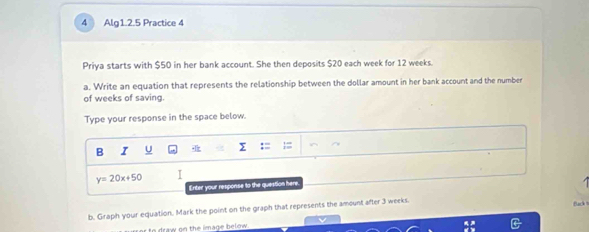 Alg1.2.5 Practice 4 
Priya starts with $50 in her bank account. She then deposits $20 each week for 12 weeks. 
a. Write an equation that represents the relationship between the dollar amount in her bank account and the number 
of weeks of saving. 
Type your response in the space below. 
B I U
y=20x+50 I 
Enter your response to the question here. 

b. Graph your equation. Mark the point on the graph that represents the amount after 3 weeks. 
Back 
r to draw on the image below .