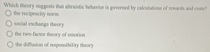 Which theory suggests that altruistic behavior is governed by calculations of rewards and costs?
the reciprocity norm
social exchange theory
the two-factor theory of emotion
the diffusion of responsibility theory