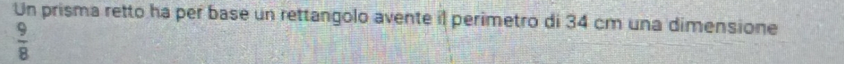 Un prisma retto ha per base un rettangolo avente il perimetro di 34 cm una dimensione
 9/8 