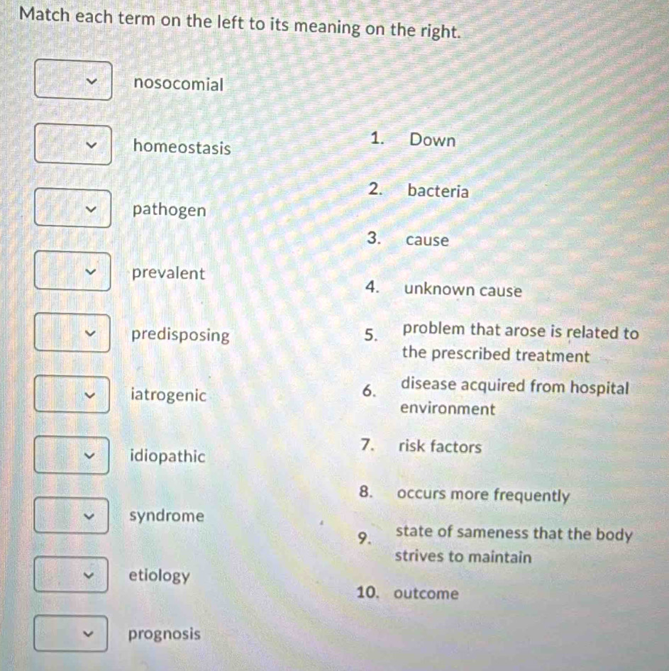 Match each term on the left to its meaning on the right. 
nosocomial 
homeostasis 
1. Down 
2. bacteria 
pathogen 
3. cause 
prevalent 4. unknown cause 
predisposing 5. problem that arose is related to 
the prescribed treatment 
6. disease acquired from hospital 
iatrogenic environment 
7. risk factors 
idiopathic 
8. occurs more frequently 
syndrome 
9. state of sameness that the body 
strives to maintain 
etiology 
10. outcome 
prognosis