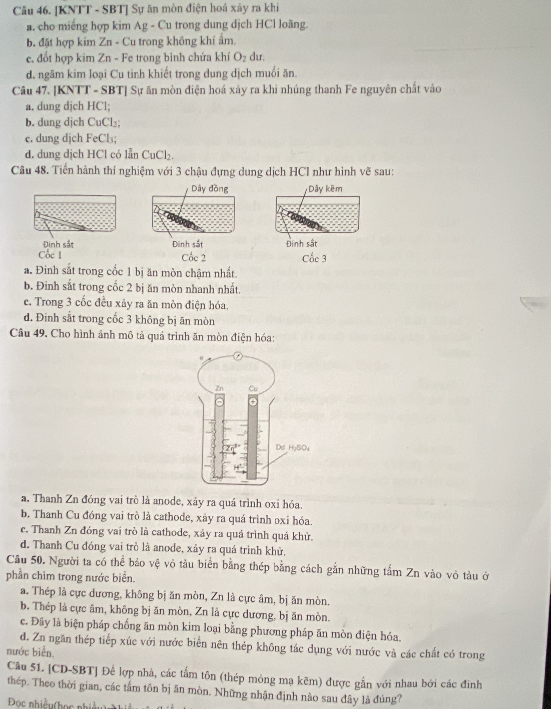 [KNTT - SBT] Sự ăn mòn điện hoá xảy ra khi
a. cho miếng hợp kim Ag - Cu trong dung dịch HCl loãng.
b. đặt hợp kim Zn - Cu trong không khí ẩm.
c. đốt hợp kim Zn - Fe trong bình chứa khí O_2 du,
d. ngâm kim loại Cu tinh khiết trong dung dịch muối ăn.
Câu 47. [KNTT - SBT] Sự ăn mòn điện hoá xảy ra khi nhúng thanh Fe nguyên chất vào
a. dung djch HCl;
b. dung djch CuCl₂;
c. dung dịch FeCl₃;
d. dung dịch HCl có lẫn CuCl₂.
Câu 48. Tiền hành thí nghiệm với 3 chậu đựng dung dịch HCl như hình vẽ sau:
Dây đồng Dây kẽm
Đinh sắt Đinh sắt Đinh sắt
Cốc 1 Cốc 2 Cốc 3
a. Đinh sắt trong cốc 1 bị ăn mòn chậm nhất.
b. Đinh sắt trong cốc 2 bị ăn mòn nhanh nhất.
c. Trong 3 cốc đều xảy ra ăn mòn điện hóa.
d. Đinh sắt trong cốc 3 không bị ăn mòn
Câu 49. Cho hình ảnh mô tả quá trình ăn mòn điện hóa:
a. Thanh Zn đóng vai trò là anode, xảy ra quá trình oxi hóa.
b. Thanh Cu đóng vai trò là cathode, xảy ra quá trình oxi hóa.
c. Thanh Zn đóng vai trò là cathode, xảy ra quá trình quá khử.
d. Thanh Cu đóng vai trò là anode, xảy ra quá trình khử.
Cầu 50. Người ta có thể bảo vệ vỏ tàu biển bằng thép bằng cách gắn những tấm Zn vào vỏ tàu ở
phần chìm trong nước biển.
a. Thép là cực dương, không bị ăn mòn, Zn là cực âm, bị ăn mòn.
b. Thép là cực âm, không bị ăn mòn, Zn là cực dương, bị ăn mòn.
c. Đây là biện pháp chống ăn mòn kim loại bằng phương pháp ăn mòn điện hóa.
d. Zn ngăn thép tiếp xúc với nước biển nên thép không tác dụng với nước và các chất có trong
nước biển.
Câu 51. [CD-SBT] Để lợp nhà, các tẩm tôn (thép mỏng mạ kẽm) được gắn với nhau bởi các đinh
thép. Theo thời gian, các tấm tôn bị ăn mòn. Những nhận định nào sau đây là đúng?
Đọc nhiều(học nhiều) hiều