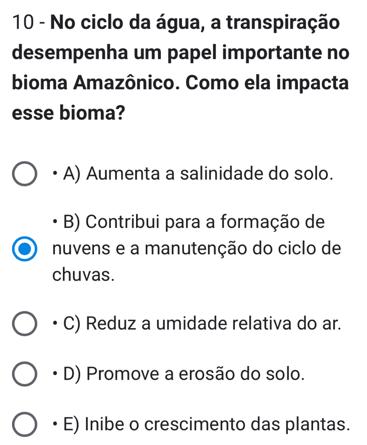 No ciclo da água, a transpiração
desempenha um papel importante no
bioma Amazônico. Como ela impacta
esse bioma?
A) Aumenta a salinidade do solo.
B) Contribui para a formação de
nuvens e a manutenção do ciclo de
chuvas.
C) Reduz a umidade relativa do ar.
D) Promove a erosão do solo.
E) Inibe o crescimento das plantas.