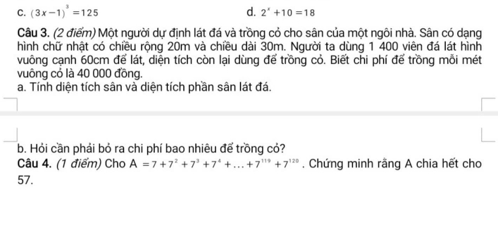 C. (3x-1)^3=125 d. 2^x+10=18
Câu 3. (2 điểm) Một người dự định lát đá và trồng cỏ cho sân của một ngôi nhà. Sân có dạng
hình chữ nhật có chiều rộng 20m và chiều dài 30m. Người ta dùng 1 400 viên đá lát hình
vuông cạnh 60cm để lát, diện tích còn lại dùng để trồng cỏ. Biết chi phí để trồng mỗi mét
vuông có là 40 000 đồng.
a. Tính diện tích sân và diện tích phần sân lát đá.
b. Hỏi cần phải bỏ ra chi phí bao nhiêu để trồng cỏ?
Câu 4. (1 điểm) Cho A=7+7^2+7^3+7^4+...+7^(119)+7^(120). Chứng minh rằng A chia hết cho
57.