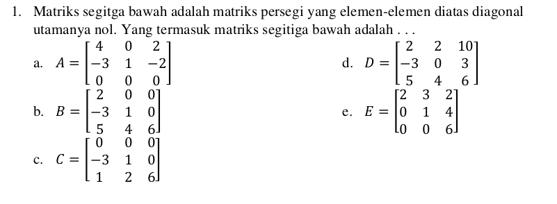 Matriks segitga bawah adalah matriks persegi yang elemen-elemen diatas diagonal
utamanya nol. Yang termasuk matriks segitiga bawah adalah . . .
a. A=beginbmatrix 4&0&2 -3&1&-2 0&0&0endbmatrix D=beginbmatrix 2&2&10 -3&0&3 5&4&6endbmatrix
d.
b. B=beginbmatrix 2&0&0 -3&1&0 5&4&6endbmatrix E=beginbmatrix 2&3&2 0&1&4 0&0&6endbmatrix
e.
c. C=beginbmatrix 0&0&0 -3&1&0 1&2&6endbmatrix