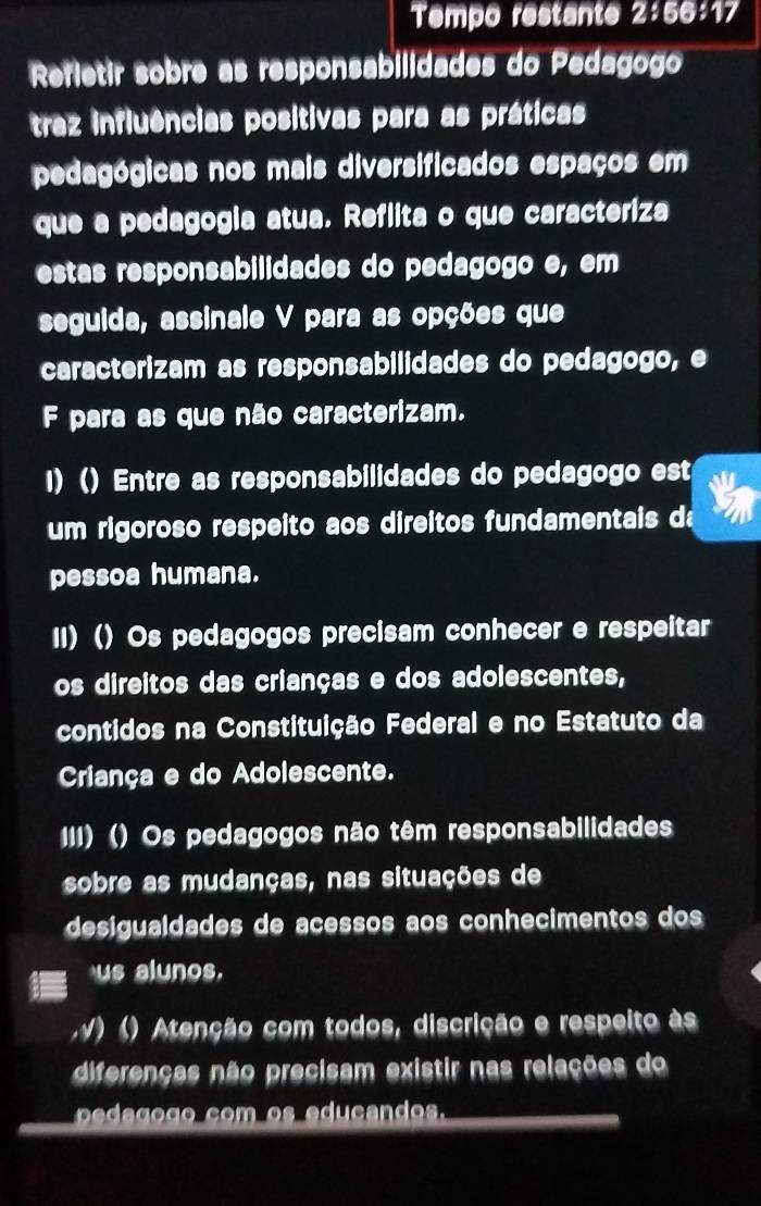 Tempo restante 2:56:17
Refletir sobre as responsabilidades do Pedagogo
traz influências positivas para as práticas
pedagógicas nos mais diversificados espaços em
que a pedagogia atua. Reflita o que caracteriza
estas responsabilidades do pedagogo e, em
seguida, assinale V para as opções que
caracterizam as responsabilidades do pedagogo, e
F para as que não caracterizam.
I) () Entre as responsabilidades do pedagogo est
um rigoroso respeito aos direitos fundamentais da
pessoa humana.
II) () Os pedagogos precisam conhecer e respeitar
os direitos das crianças e dos adolescentes,
contidos na Constituição Federal e no Estatuto da
Criança e do Adolescente.
III) () Os pedagogos não têm responsabilidades
sobre as mudanças, nas situações de
desigualdades de acessos aos conhecimentos dos
us alunos.
) () Atenção com todos, discrição e respeito às
diferenças não precisam existir nas relações do
co o ._