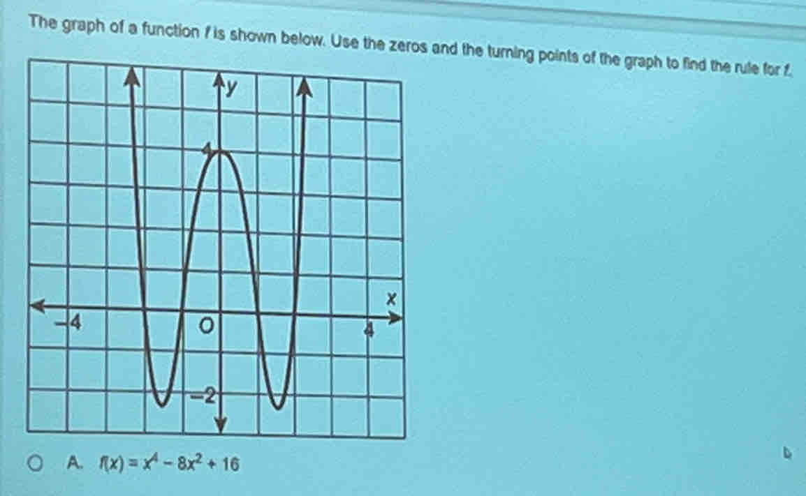 The graph of a function f is shown below. Use thed the turning points of the graph to find the rule for f
A. f(x)=x^4-8x^2+16