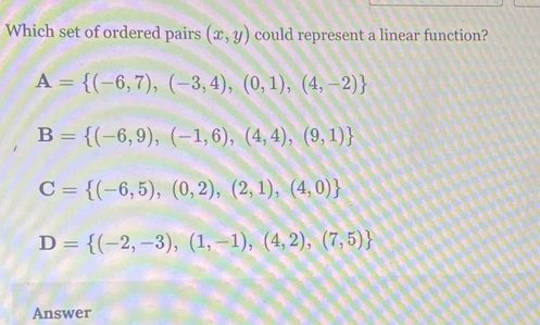 Which set of ordered pairs (x,y) could represent a linear function?
A= (-6,7),(-3,4),(0,1),(4,-2)
B= (-6,9),(-1,6),(4,4),(9,1)
C= (-6,5),(0,2),(2,1),(4,0)
D= (-2,-3),(1,-1),(4,2),(7,5)
Answer