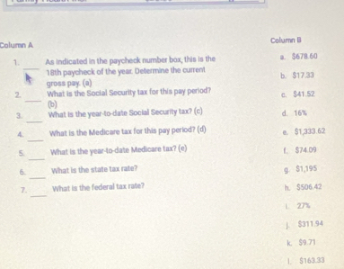 Column A Column B
_
1. As indicated in the paycheck number box, this is the a. $678.60
18th paycheck of the year. Determine the current
gross pay. (a) b. $17.33
_
2 What is the Social Security tax for this pay period? c. $41.52
(b)
_
3. What is the year-to-date Social Security tax? (c) d. 16%
_
4. What is the Medicare tax for this pay period? (d) e. $1,333.62
_
5. What is the year -to-date Medicare tax? (e) f. $74.09
_
6. What is the state tax rate? g S1,195
_
7. What is the federal tax rate? h. $506.42
L 27%
J. $311.94
k. S9.71
I. $163.33