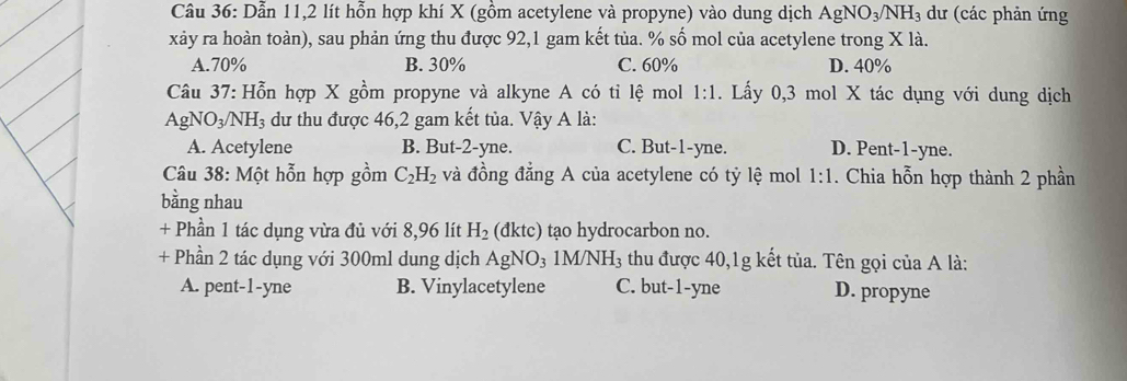 Dẫn 11, 2 lít hỗn hợp khí X (gồm acetylene và propyne) vào dung dịch AgNO_3/NH_3 dư (các phản ứng
xảy ra hoàn toàn), sau phản ứng thu được 92, 1 gam kết tủa. % số mol của acetylene trong X là.
A. 70% B. 30% C. 60% D. 40%
Câu 37: Hỗn hợp X gồm propyne và alkyne A có tỉ lệ mol 1:1. Lấy 0,3 mol X tác dụng với dung dịch
Ag O_3/NH_3 dư thu được 46, 2 gam kết tủa. Vậy A là:
A. Acetylene B. But -2 -yne. C. But -1 -yne. D. Pent-1-yne.
Câu 38: Một hỗn hợp gồm C_2H_2 và đồng đẳng A của acetylene có tỷ lệ mol 1:1 . Chia hỗn hợp thành 2 phần
bằng nhau
+ Phần 1 tác dụng vừa đủ với 8,96 lít H_2 (dktc) tạo hydrocarbon no.
+ Phần 2 tác dụng với 300ml dung dịch AgNO_31M/NH_3 thu được 40, 1g kết tủa. Tên gọi của A là:
A. pent-1-yne B. Vinylacetylene C. but -1-yne D. propyne