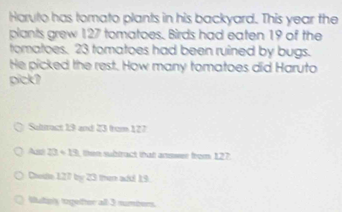 Haruto has tomato plants in his backyard. This year the
plants grew 127 tomatoes. Birds had eaten 19 of the
tomatoes. 23 tomatoes had been ruined by bugs.
He picked the rest. How many tomatoes did Haruto
pick?
Sultract 19 and 23 from 127
Ass 23+19 ten subtract that answer from 127.
Ohede 127 by 23 then add 19
Malipy togelfter all 3 rumbers.