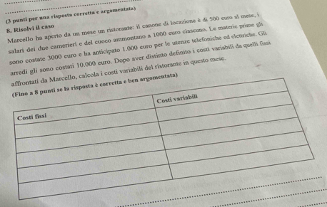 (3 punti per una risposta corretta e argomentata) 
8. Risolvi il caso Marcello ha aperto da un mese un ristorante: il canone di locazione è di 500 euro al mese, i 
salari dei due camerieri e del cuoco ammontano a 1000 euro ciascuno. Le materie prime gli 
sono costate 3000 euro e ha anticipato 1.000 euro per le utenze telefoniche ed elettriche. Gli 
arredi gli sono costati 10,000 euro. Dopo aver distinto definito i costi variabili da quelli fissi 
ello, calcola i costi variabili del ristorante in questo mese 
mentata)