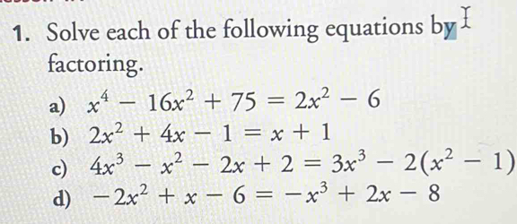 Solve each of the following equations by 
factoring. 
a) x^4-16x^2+75=2x^2-6
b) 2x^2+4x-1=x+1
c) 4x^3-x^2-2x+2=3x^3-2(x^2-1)
d) -2x^2+x-6=-x^3+2x-8