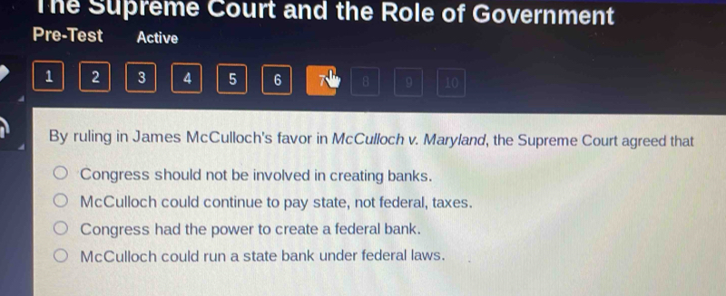 The Supreme Court and the Role of Government
Pre-Test Active
1 2 3 4 5 6 7 8 9 10
By ruling in James McCulloch's favor in McCulloch v. Maryland, the Supreme Court agreed that
Congress should not be involved in creating banks.
McCulloch could continue to pay state, not federal, taxes.
Congress had the power to create a federal bank.
McCulloch could run a state bank under federal laws.