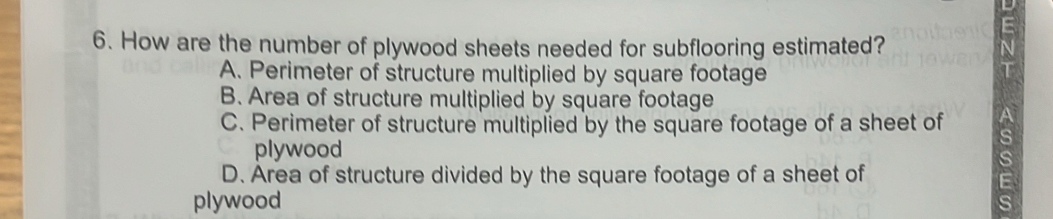 How are the number of plywood sheets needed for subflooring estimated?
A. Perimeter of structure multiplied by square footage
B. Area of structure multiplied by square footage
C. Perimeter of structure multiplied by the square footage of a sheet of
plywood
D. Area of structure divided by the square footage of a sheet of
plywood
s