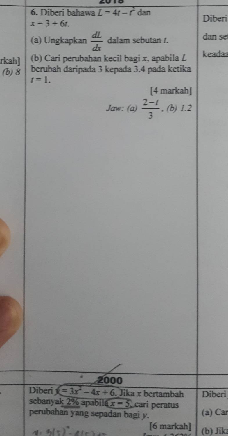 Diberi bahawa L=4t-t^2 dan 
Diberi
x=3+6t. 
(a) Ungkapkan  dL/dx  dalam sebutan t. 
dan se 
rkah] (b) Cari perubahan kecil bagi x, apabila L keada 
(b) 8 berubah daripada 3 kepada 3.4 pada ketika
t=1. 
[4 markah] 
Jaw: (a)  (2-t)/3  , (b) 1.2
2000
Diberi x=3x^2-4x+6. Jika x bertambah Diberi 
sebanyak 2% apabila x=5 cari peratus 
perubahan yang sepadan bagi y. (a) Car 
[6 markah] (b) Jik