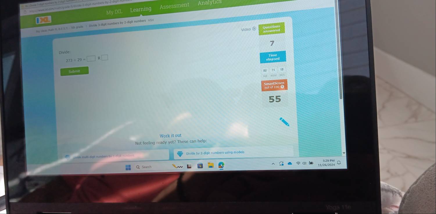 (2 ) Dvide T-digt numbers by 2-tg ) n 
https://www.il.com/math/grade-S/divide-3-dight-numbers-by- 2 -digit-nu 
My IXL Learning Assessment Analytics 
Bg Ideas Harh R. B.E.S.T. - 5th grade ? Divide 3 -digit numbers by 2 -digit numbers H5H 
Video ⑥ Questions 
answered 
7 
Divide:
273/ 29=□ R□
Time 
elapsed 
Submit 
00 
MIN SEC 
55 
Work it out 
Not feeling ready yet? These can help: 
Qoide multi-digit numbers by 1 -digt numbers Divide by 2 -digit numbers using models 
3:29 PM 
Search 
11/26/2024