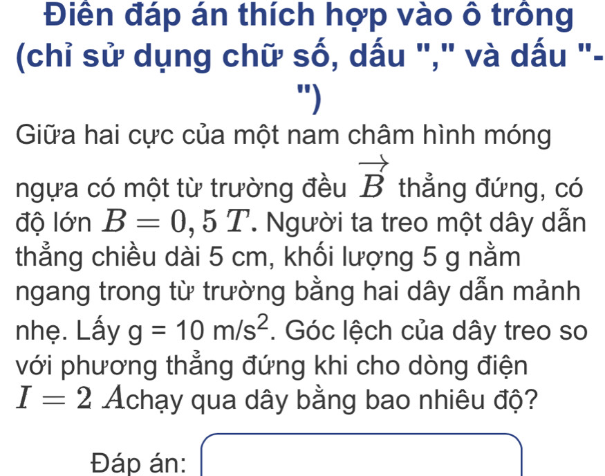 Điền đáp án thích hợp vào ô trông 
(chỉ sử dụng chữ số, dấu "," và dấu "- 
") 
Giữa hai cực của một nam châm hình móng 
ngựa có một từ trường đều vector B thẳng đứng, có 
độ lớn B=0,5T. Người ta treo một dây dẫn 
thẳng chiều dài 5 cm, khối lượng 5 g nằm 
ngang trong từ trường bằng hai dây dẫn mảnh 
nhẹ. Lấy g=10m/s^2. Góc lệch của dây treo so 
với phương thẳng đứng khi cho dòng điện
I=2 Achạy qua dây bằng bao nhiêu độ? 
Đáp án: x= □ /□  