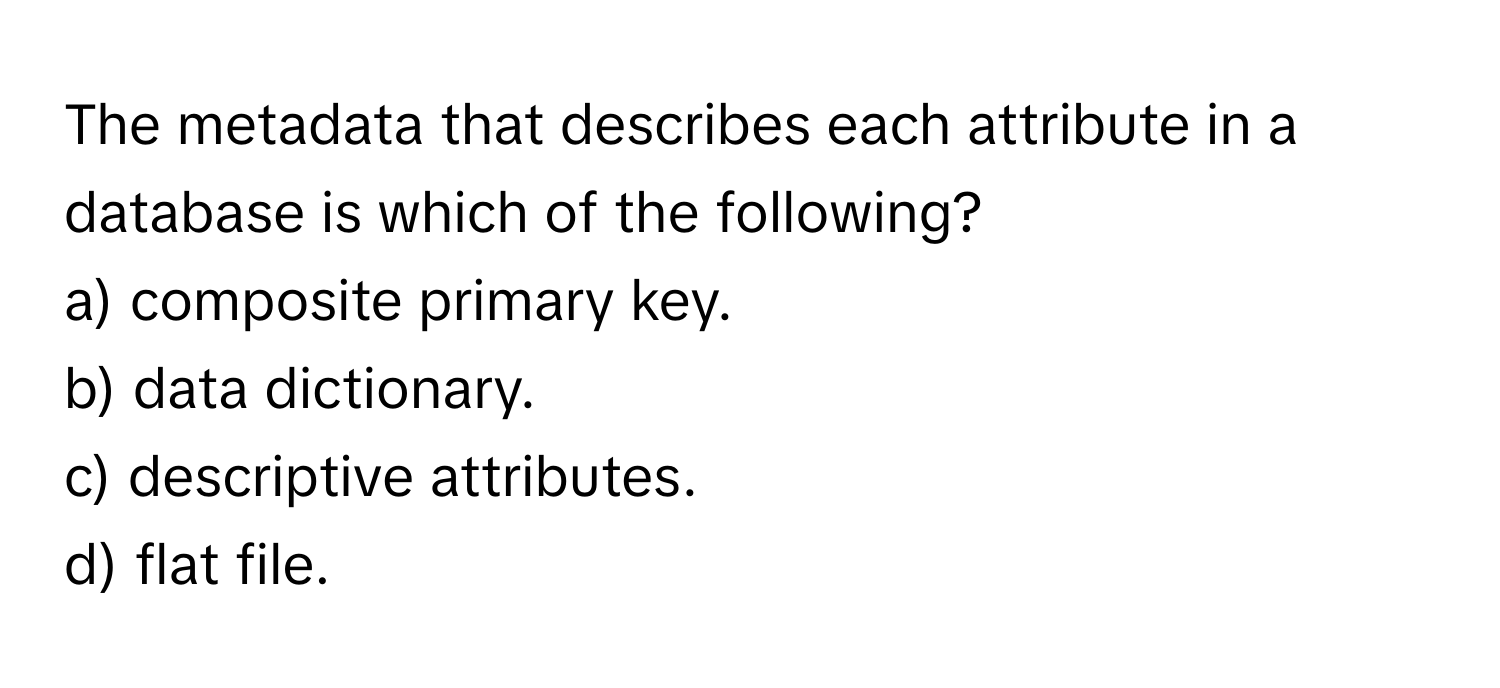 The metadata that describes each attribute in a database is which of the following?

a) composite primary key.
b) data dictionary.
c) descriptive attributes.
d) flat file.