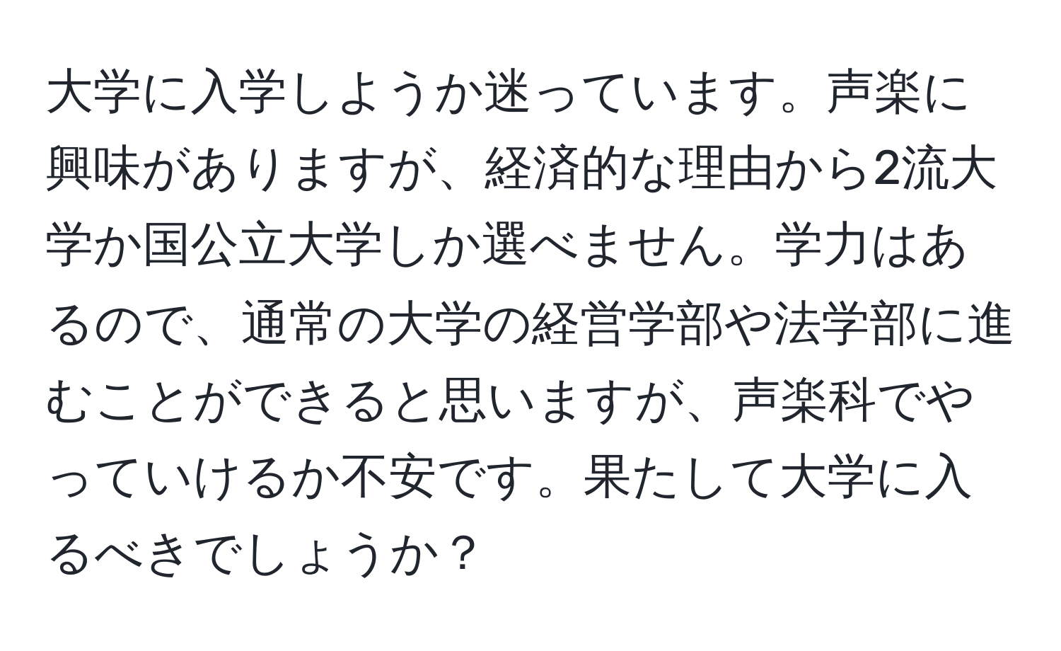 大学に入学しようか迷っています。声楽に興味がありますが、経済的な理由から2流大学か国公立大学しか選べません。学力はあるので、通常の大学の経営学部や法学部に進むことができると思いますが、声楽科でやっていけるか不安です。果たして大学に入るべきでしょうか？